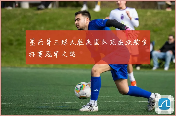 墨西哥三球大胜美国队完成救赎金杯赛冠军之路