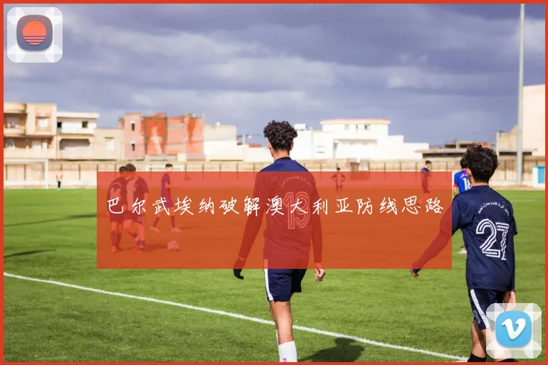 巴尔武埃纳破解澳大利亚防线思路