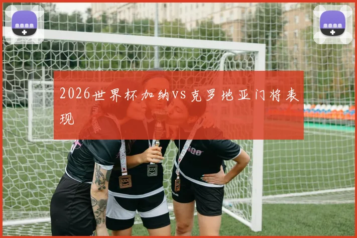2026世界杯加纳vs克罗地亚门将表现