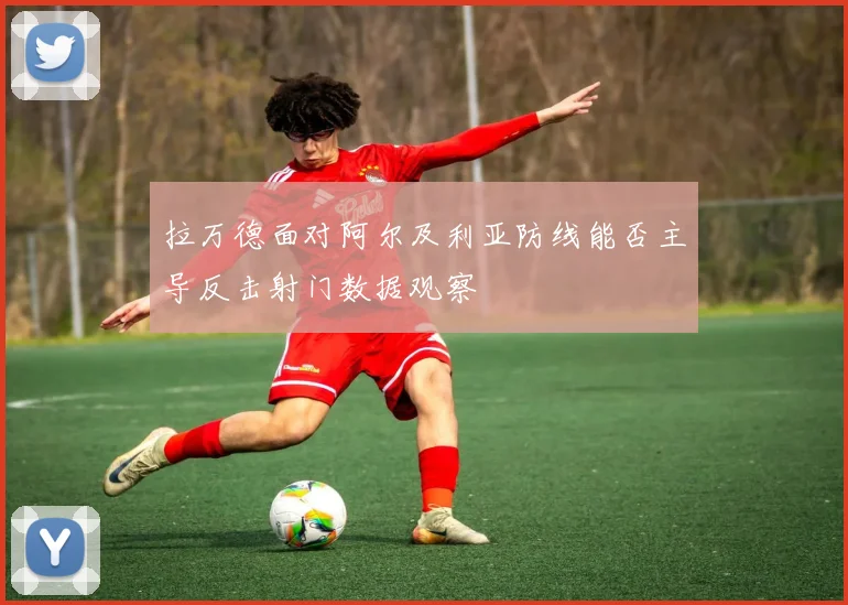 拉万德面对阿尔及利亚防线能否主导反击射门数据观察