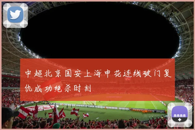 中超北京国安上海申花连线破门复仇成功绝杀时刻