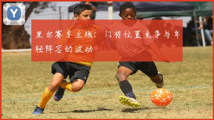 里尔赛季主线：门将位置竞争与年轻阵容的波动