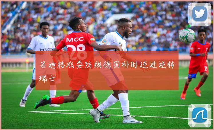 吕迪格戏耍防线德国补时连进逆转瑞士