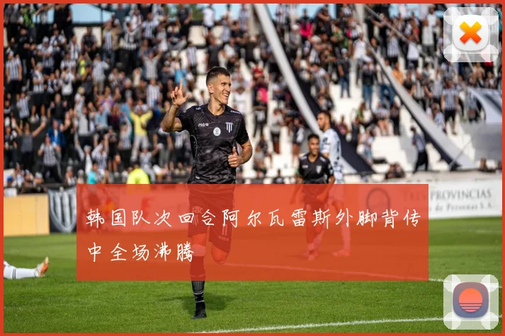 韩国队次回合阿尔瓦雷斯外脚背传中全场沸腾