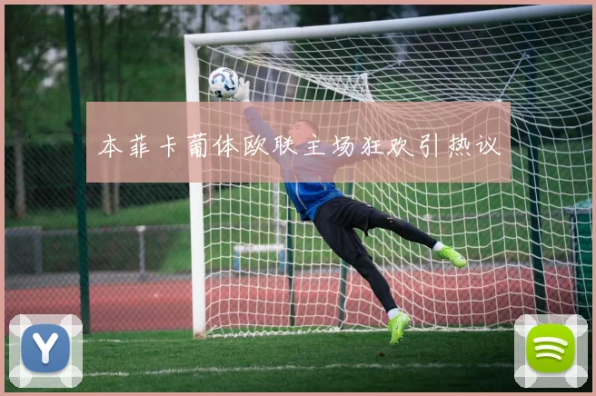 本菲卡葡体欧联主场狂欢引热议