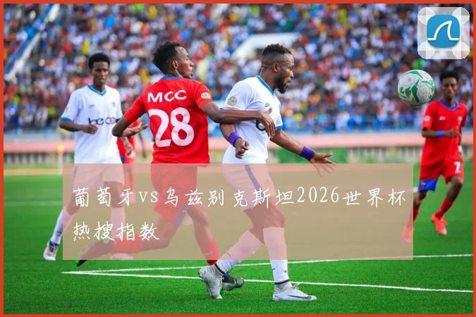 葡萄牙vs乌兹别克斯坦2026世界杯热搜指数