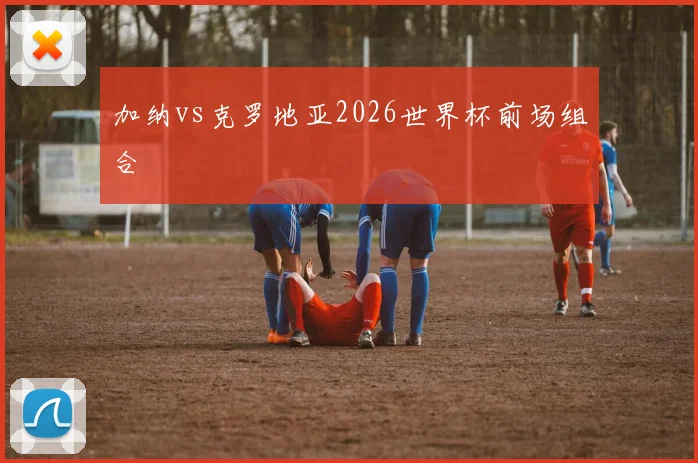 加纳vs克罗地亚2026世界杯前场组合