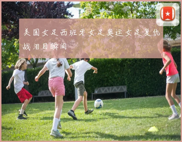 美国女足西班牙女足奥运女足复仇战泪目瞬间