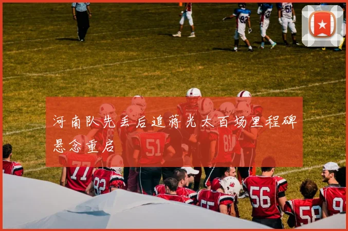 河南队先丢后追蒋光太百场里程碑悬念重启