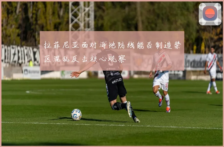 拉菲尼亚面对海地防线能否制造禁区混乱反击核心观察