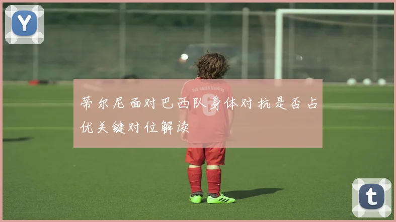 蒂尔尼面对巴西队身体对抗是否占优关键对位解读