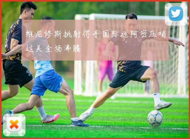 维尼修斯挑射得手国际迈阿密压哨过关全场沸腾