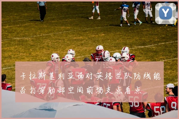 卡拉斯基利亚面对英格兰队防线能否打穿肋部空间前场支点看点