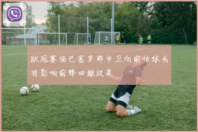 欧冠赛场巴塞罗那中卫向前传球或将影响前锋回撤效果