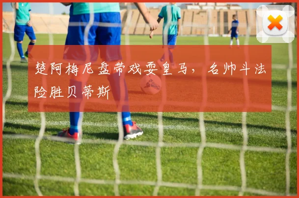 楚阿梅尼盘带戏耍皇马，名帅斗法险胜贝蒂斯