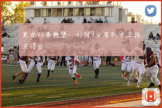 里尔vs弗赖堡，补时9分客队中卫抢点得分