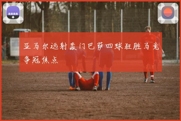 亚马尔远射轰门巴萨四球狂胜马竞争冠焦点