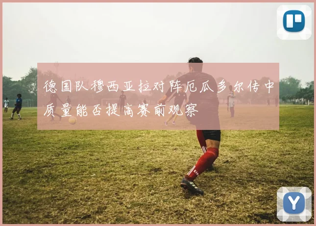 德国队穆西亚拉对阵厄瓜多尔传中质量能否提高赛前观察