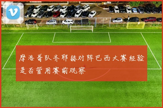 摩洛哥队齐耶赫对阵巴西大赛经验是否管用赛前观察
