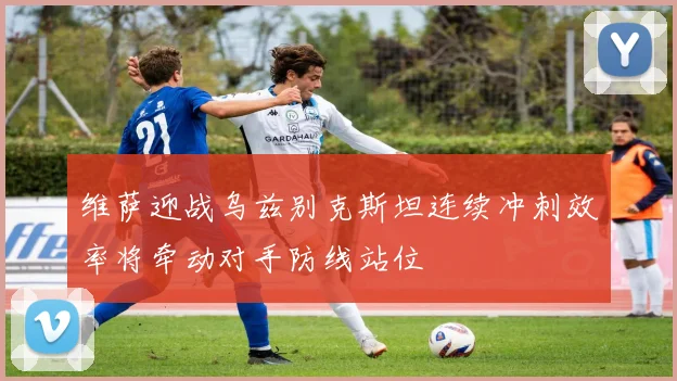 维萨迎战乌兹别克斯坦连续冲刺效率将牵动对手防线站位