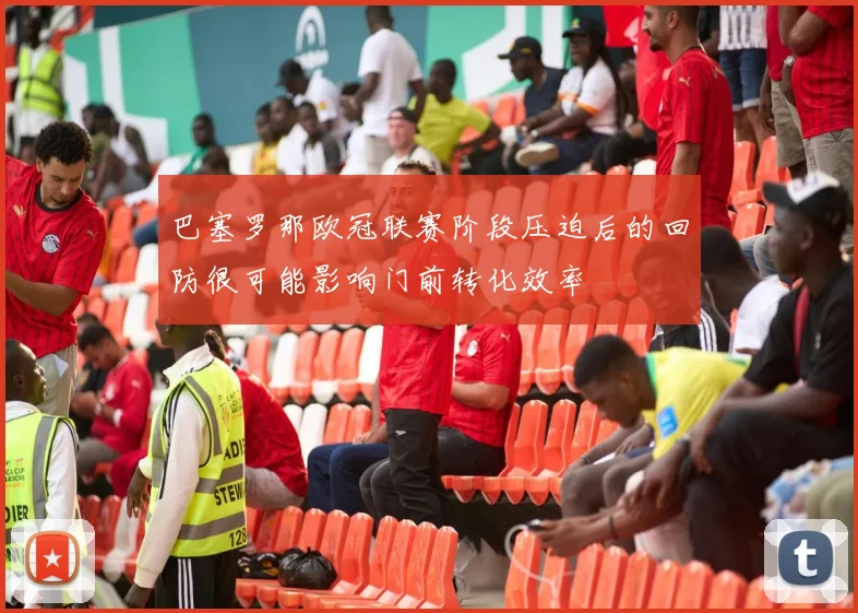 巴塞罗那欧冠联赛阶段压迫后的回防很可能影响门前转化效率