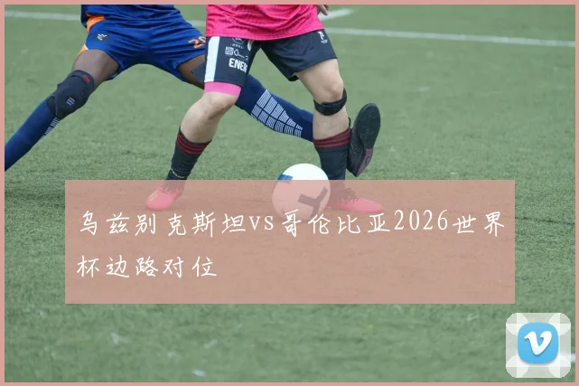 乌兹别克斯坦vs哥伦比亚2026世界杯边路对位