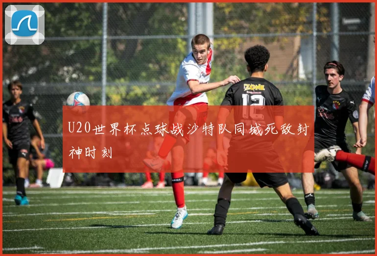 U20世界杯点球战沙特队同城死敌封神时刻