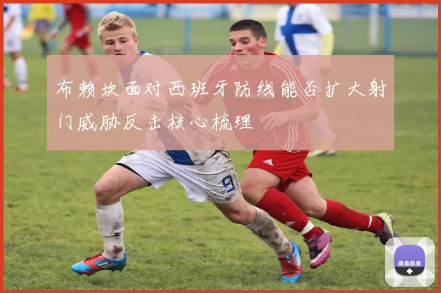 布赖坎面对西班牙防线能否扩大射门威胁反击核心梳理