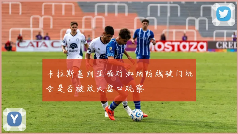 卡拉斯基利亚面对加纳防线破门机会是否被放大盘口观察