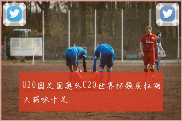 U20国足国奥队U20世界杯强度拉满火药味十足