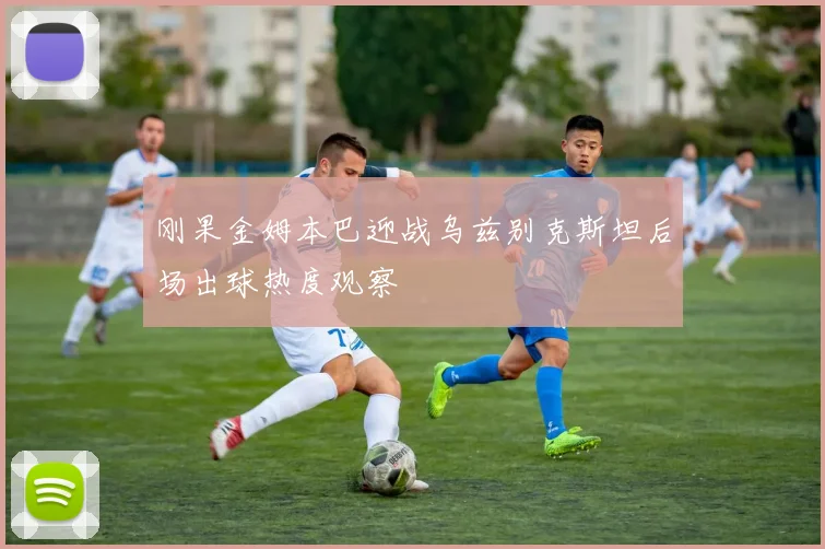 刚果金姆本巴迎战乌兹别克斯坦后场出球热度观察