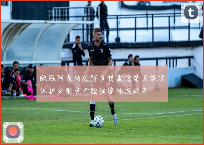 欧冠阿森纳对阵多特蒙德禁区弧顶保护会重点考验快速转换效率