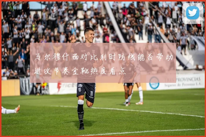 马尔穆什面对比利时防线能否带动进攻节奏金靴热度看点