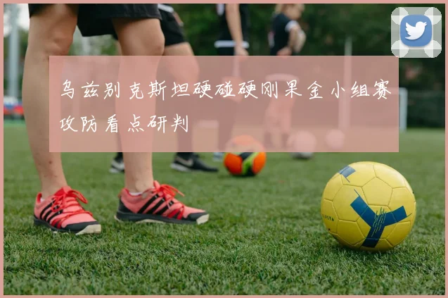乌兹别克斯坦硬碰硬刚果金小组赛攻防看点研判
