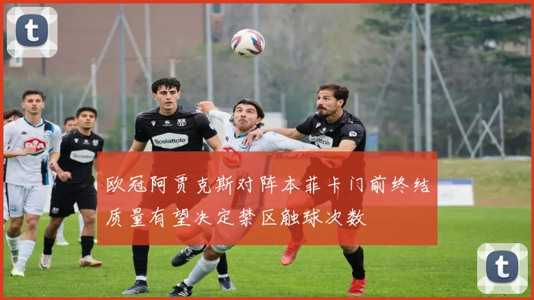 欧冠阿贾克斯对阵本菲卡门前终结质量有望决定禁区触球次数