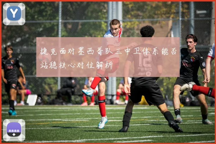 捷克面对墨西哥队三中卫体系能否站稳核心对位解析
