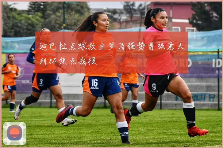 迪巴拉点球救主罗马强势晋级意大利杯焦点战报