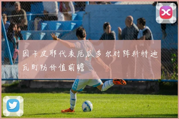 因卡皮耶代表厄瓜多尔对阵科特迪瓦盯防价值前瞻