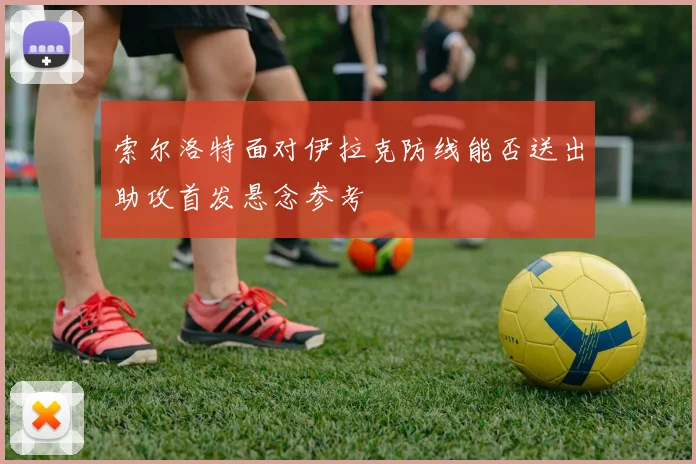 索尔洛特面对伊拉克防线能否送出助攻首发悬念参考