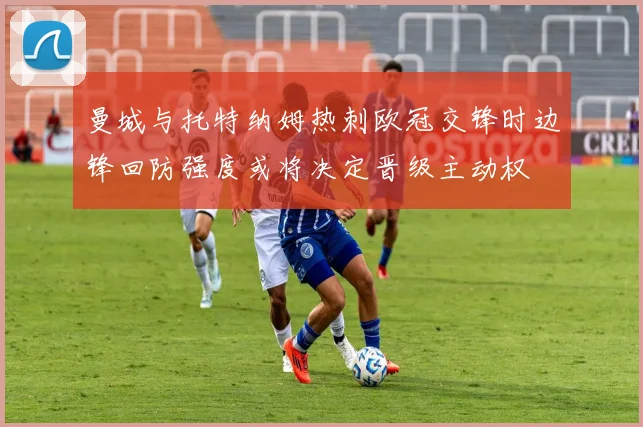 曼城与托特纳姆热刺欧冠交锋时边锋回防强度或将决定晋级主动权