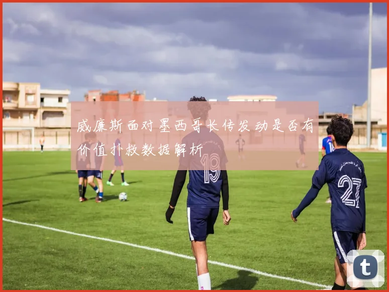 威廉斯面对墨西哥长传发动是否有价值扑救数据解析