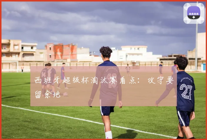 西班牙超级杯淘汰赛看点：攻守要留余地