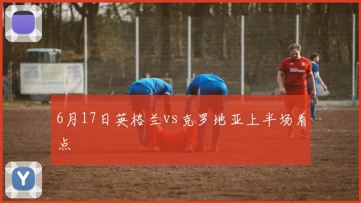 6月17日英格兰vs克罗地亚上半场看点