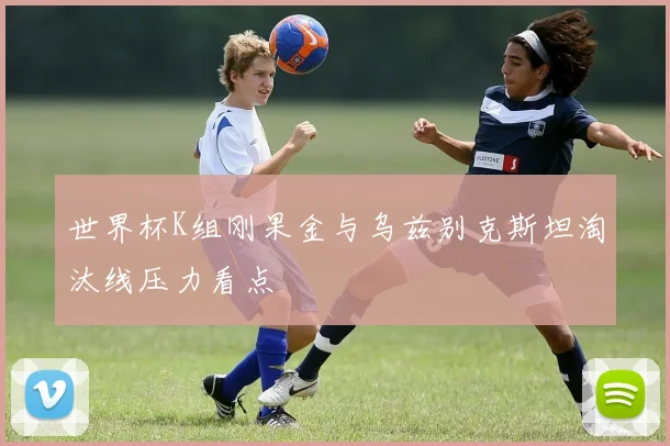 世界杯K组刚果金与乌兹别克斯坦淘汰线压力看点