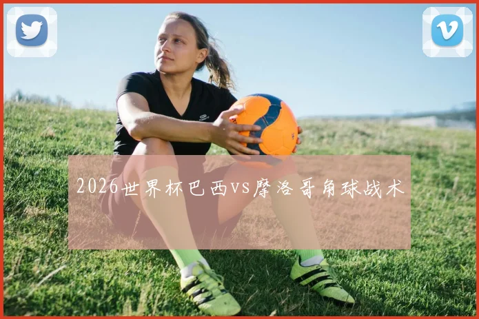 2026世界杯巴西vs摩洛哥角球战术