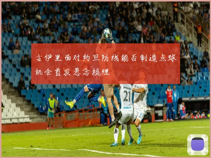 古伊里面对约旦防线能否制造点球机会首发悬念梳理