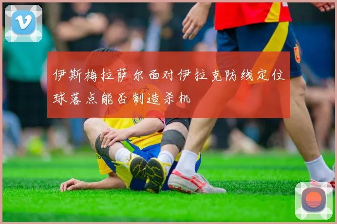 伊斯梅拉萨尔面对伊拉克防线定位球落点能否制造杀机