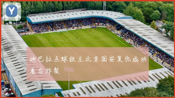 迪巴拉点球救主北京国安复仇成功看台炸裂